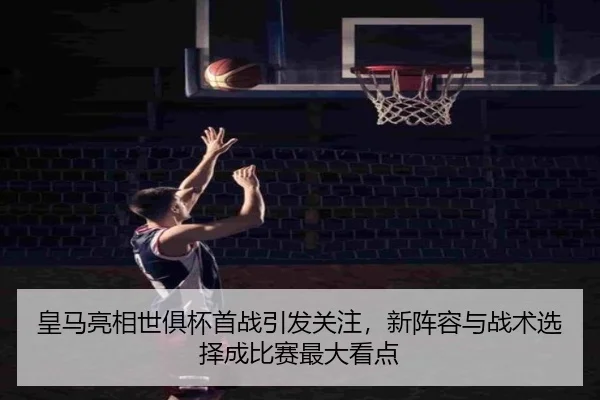 皇马亮相世俱杯首战引发关注，新阵容与战术选择成比赛最大看点